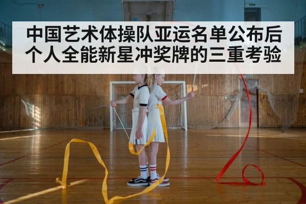 中国艺术体操队亚运名单公布后 个人全能新星冲奖牌的三重考验